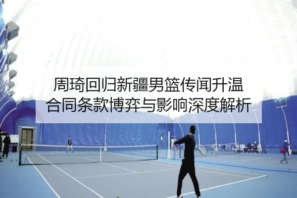 周琦回归新疆男篮传闻升温 合同条款博弈与影响深度解析